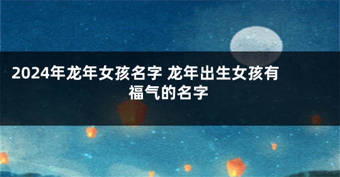 2024年龙年女孩名字 龙年出生女孩有福气的名字