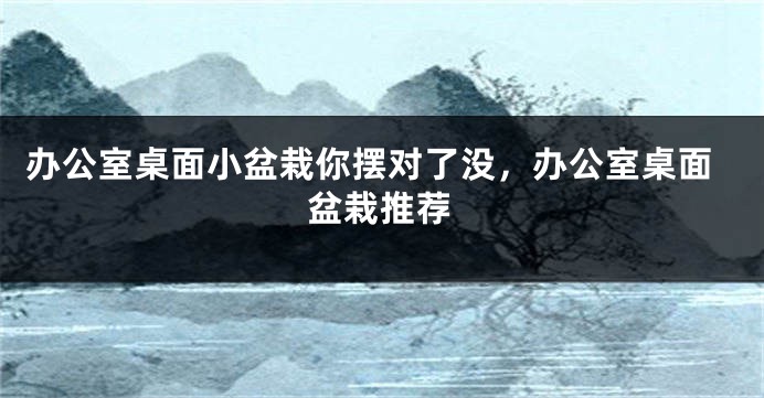 办公室桌面小盆栽你摆对了没，办公室桌面盆栽推荐