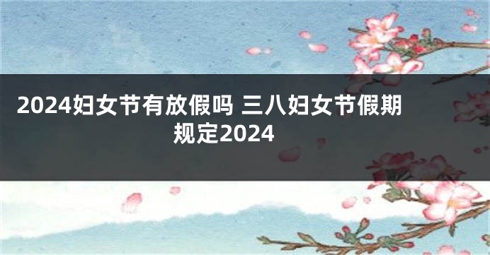 2024妇女节有放假吗 三八妇女节假期规定2024