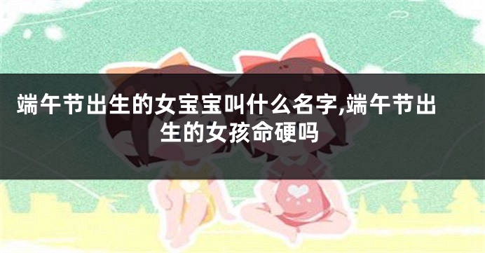 端午节出生的女宝宝叫什么名字,端午节出生的女孩命硬吗