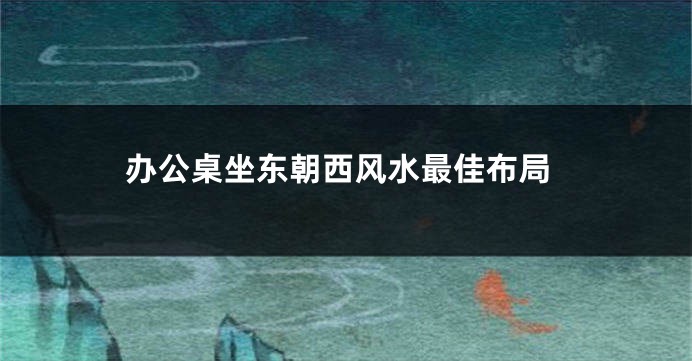 办公桌坐东朝西风水最佳布局