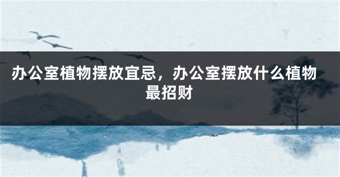 办公室植物摆放宜忌，办公室摆放什么植物最招财