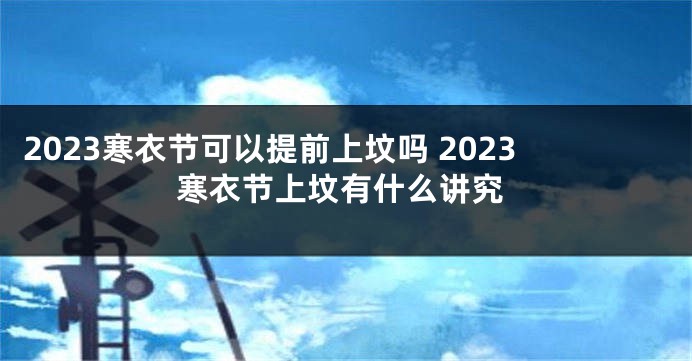 2023寒衣节可以提前上坟吗 2023寒衣节上坟有什么讲究