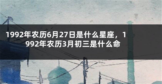 1992年农历6月27日是什么星座，1992年农历3月初三是什么命