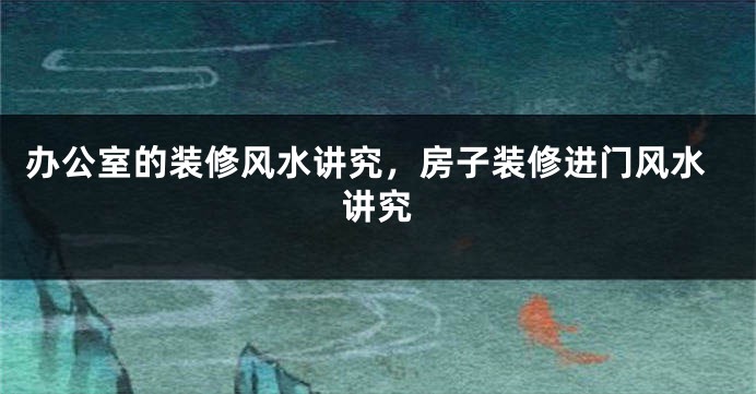 办公室的装修风水讲究，房子装修进门风水讲究