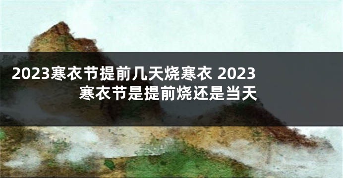 2023寒衣节提前几天烧寒衣 2023寒衣节是提前烧还是当天