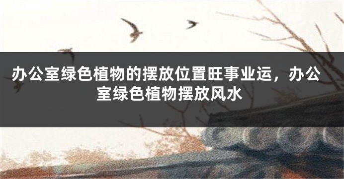 办公室绿色植物的摆放位置旺事业运，办公室绿色植物摆放风水