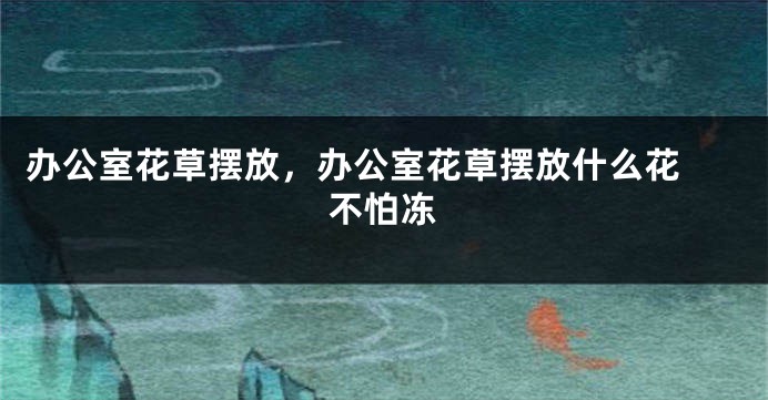 办公室花草摆放，办公室花草摆放什么花 不怕冻