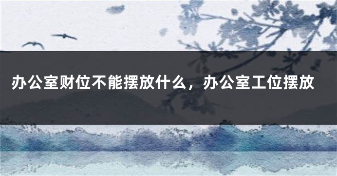 办公室财位不能摆放什么，办公室工位摆放