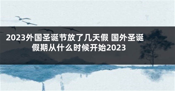 2023外国圣诞节放了几天假 国外圣诞假期从什么时候开始2023