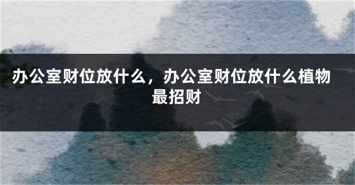 办公室财位放什么，办公室财位放什么植物最招财