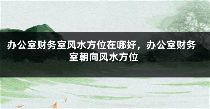 办公室财务室风水方位在哪好，办公室财务室朝向风水方位