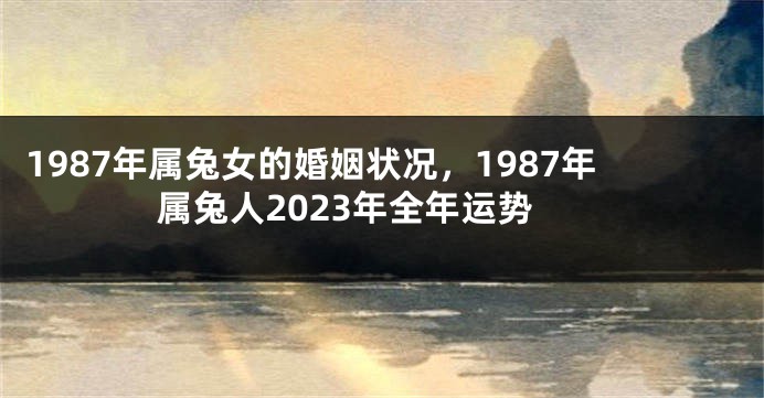 1987年属兔女的婚姻状况，1987年属兔人2023年全年运势