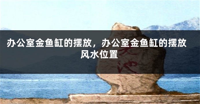 办公室金鱼缸的摆放，办公室金鱼缸的摆放风水位置