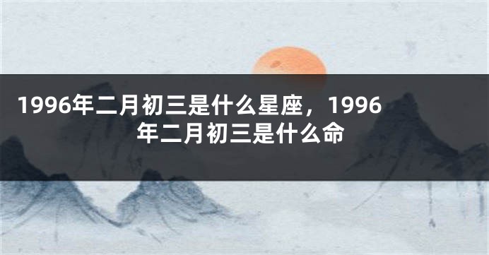 1996年二月初三是什么星座，1996年二月初三是什么命