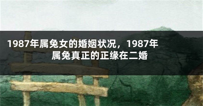 1987年属兔女的婚姻状况，1987年属兔真正的正缘在二婚