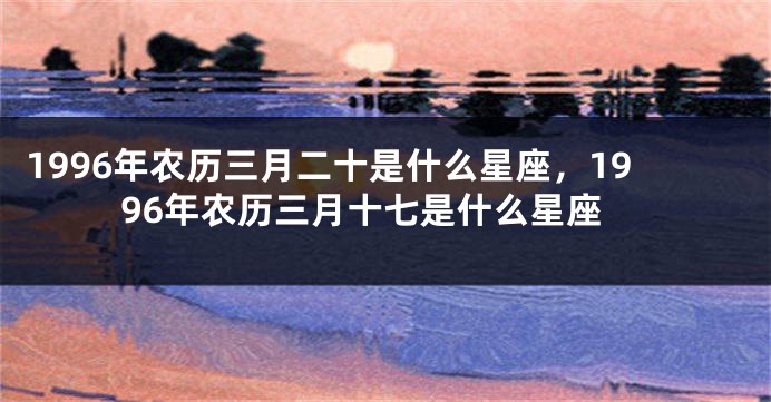 1996年农历三月二十是什么星座，1996年农历三月十七是什么星座