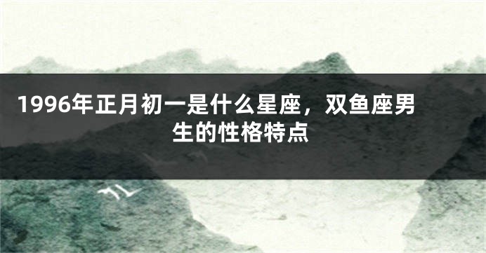 1996年正月初一是什么星座，双鱼座男生的性格特点