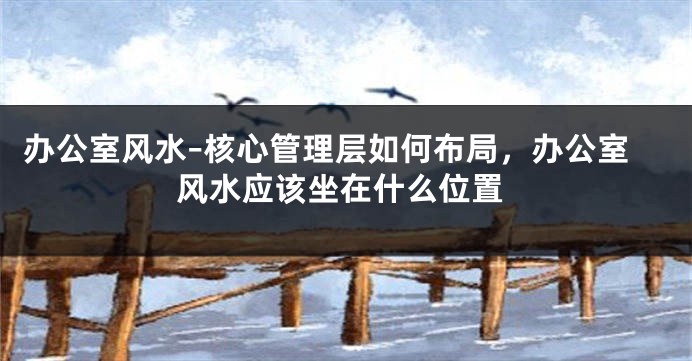 办公室风水–核心管理层如何布局，办公室风水应该坐在什么位置