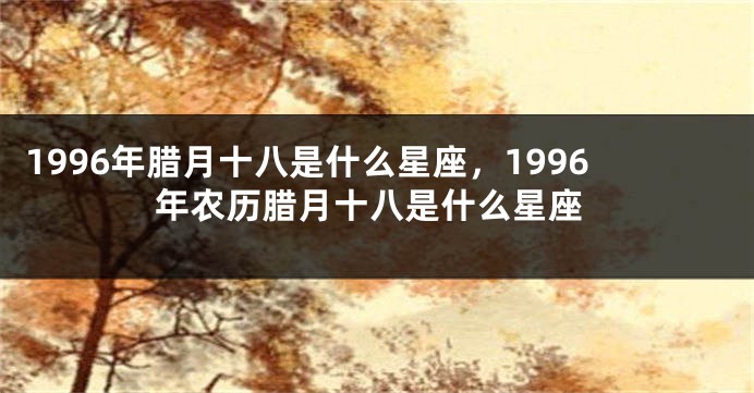 1996年腊月十八是什么星座，1996年农历腊月十八是什么星座