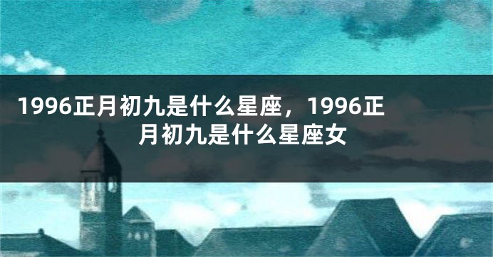 1996正月初九是什么星座，1996正月初九是什么星座女