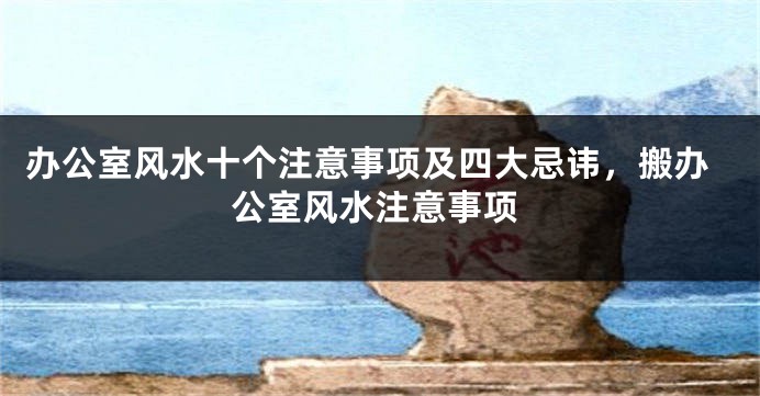 办公室风水十个注意事项及四大忌讳，搬办公室风水注意事项