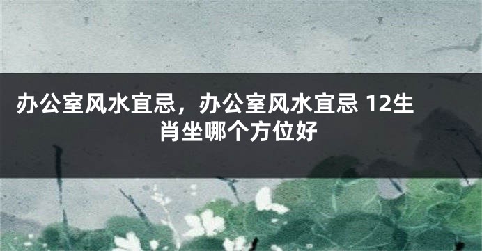 办公室风水宜忌，办公室风水宜忌 12生肖坐哪个方位好