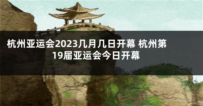 杭州亚运会2023几月几日开幕 杭州第19届亚运会今日开幕