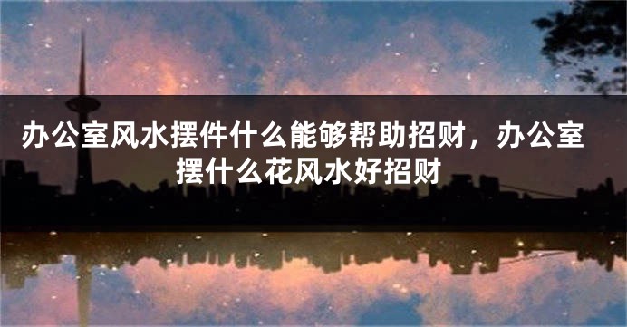 办公室风水摆件什么能够帮助招财，办公室摆什么花风水好招财