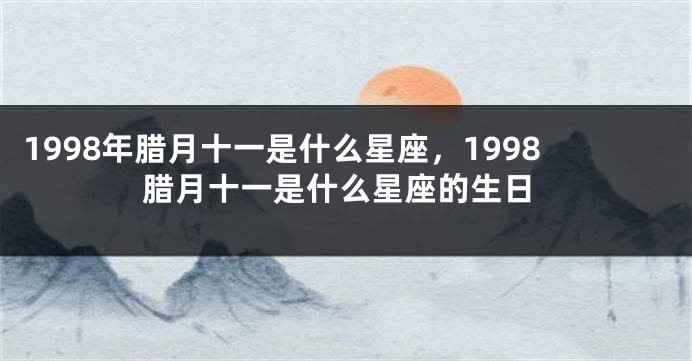 1998年腊月十一是什么星座，1998腊月十一是什么星座的生日