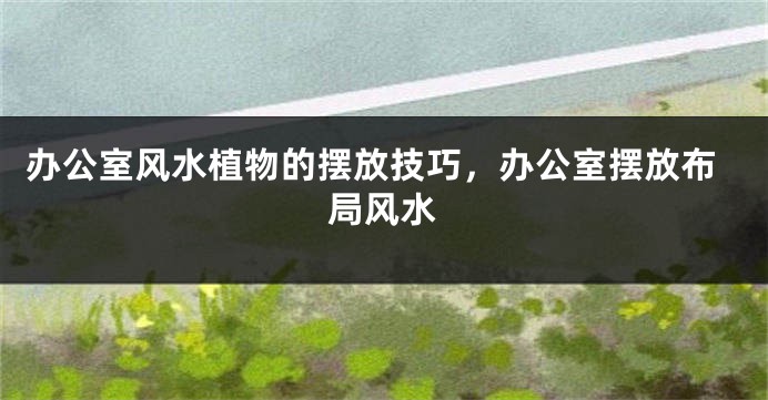 办公室风水植物的摆放技巧，办公室摆放布局风水