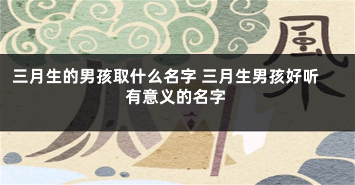 三月生的男孩取什么名字 三月生男孩好听有意义的名字