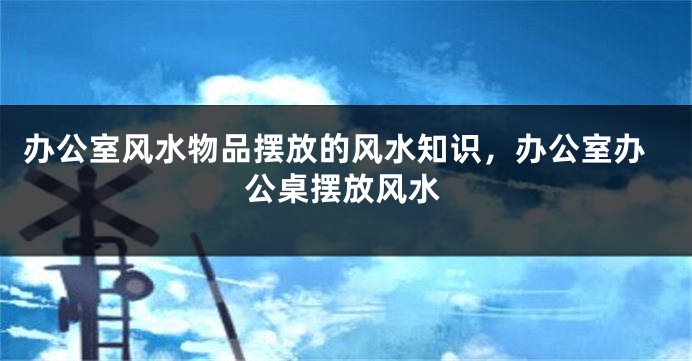 办公室风水物品摆放的风水知识，办公室办公桌摆放风水