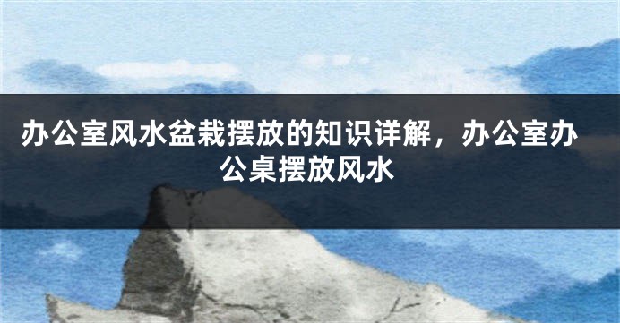 办公室风水盆栽摆放的知识详解，办公室办公桌摆放风水