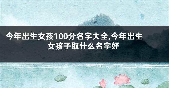 今年出生女孩100分名字大全,今年出生女孩子取什么名字好