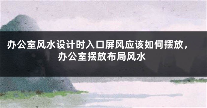 办公室风水设计时入口屏风应该如何摆放，办公室摆放布局风水