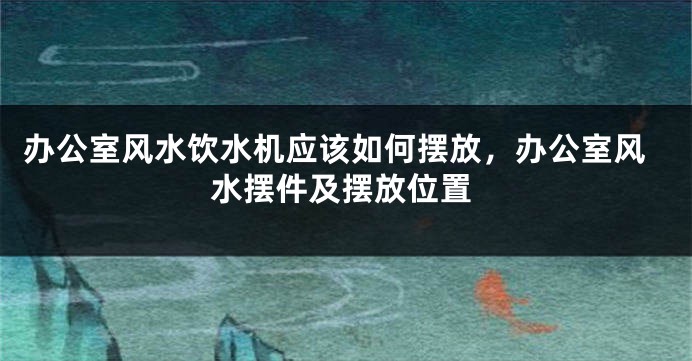 办公室风水饮水机应该如何摆放，办公室风水摆件及摆放位置