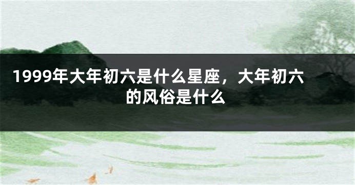 1999年大年初六是什么星座，大年初六的风俗是什么