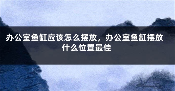 办公室鱼缸应该怎么摆放，办公室鱼缸摆放什么位置最佳