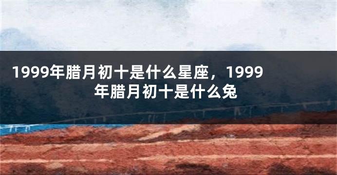 1999年腊月初十是什么星座，1999年腊月初十是什么兔