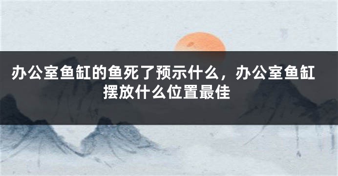 办公室鱼缸的鱼死了预示什么，办公室鱼缸摆放什么位置最佳