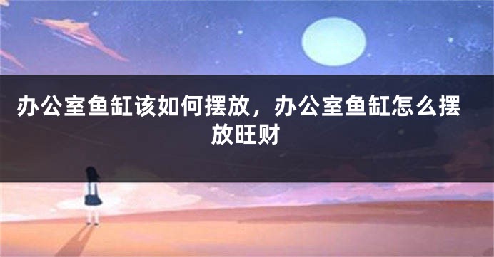 办公室鱼缸该如何摆放，办公室鱼缸怎么摆放旺财