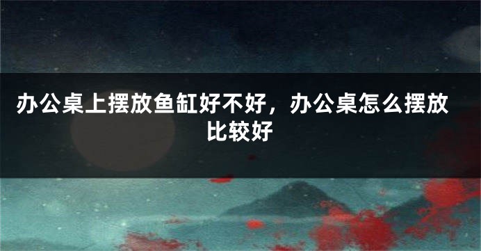 办公桌上摆放鱼缸好不好，办公桌怎么摆放比较好