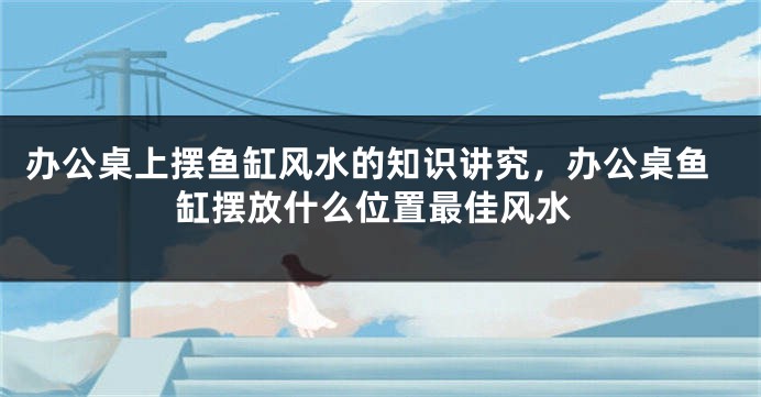 办公桌上摆鱼缸风水的知识讲究，办公桌鱼缸摆放什么位置最佳风水