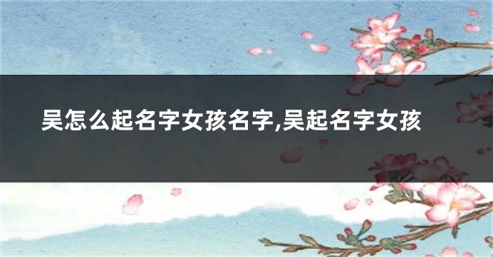 吴怎么起名字女孩名字,吴起名字女孩