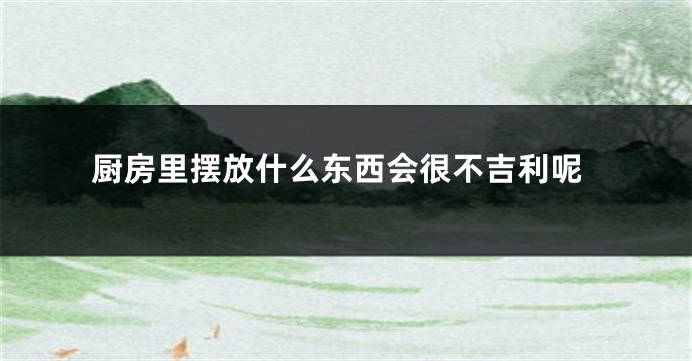 厨房里摆放什么东西会很不吉利呢