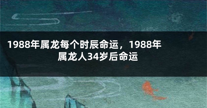 1988年属龙每个时辰命运，1988年属龙人34岁后命运