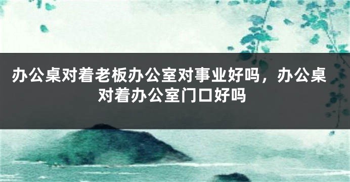 办公桌对着老板办公室对事业好吗，办公桌对着办公室门口好吗