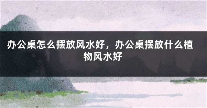 办公桌怎么摆放风水好，办公桌摆放什么植物风水好