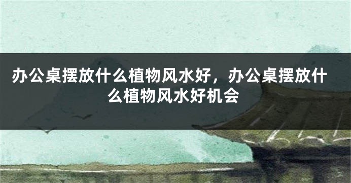 办公桌摆放什么植物风水好，办公桌摆放什么植物风水好机会